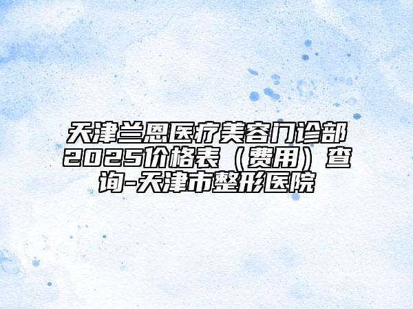 天津蘭恩醫(yī)療美容門診部2025價格表（費用）查詢-天津市整形醫(yī)院