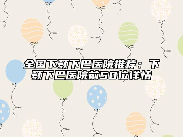 全國下顎下巴醫(yī)院推薦：下顎下巴醫(yī)院前50位詳情
