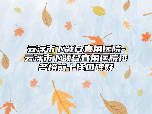 云浮市下頜骨直角醫(yī)院-云浮市下頜骨直角醫(yī)院排名榜前十佳口碑好