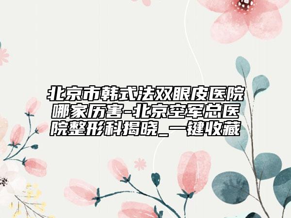 北京市韓式法雙眼皮醫(yī)院哪家歷害-北京空軍總醫(yī)院整形科揭曉_一鍵收藏