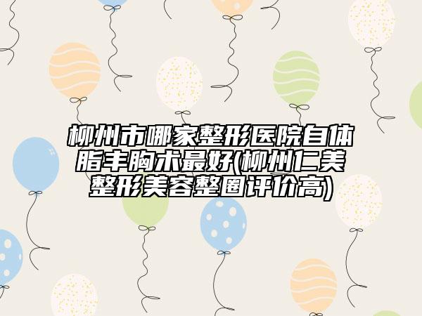 柳州市哪家整形醫(yī)院自體脂豐胸術(shù)最好(柳州仁美整形美容整圈評價高)