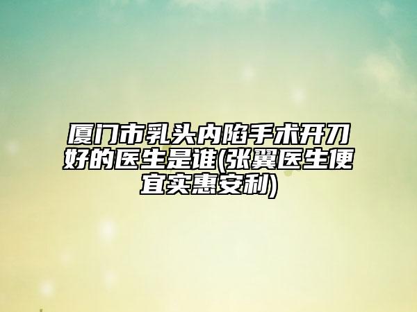 廈門市乳頭內(nèi)陷手術(shù)開刀好的醫(yī)生是誰(張翼醫(yī)生便宜實(shí)惠安利)