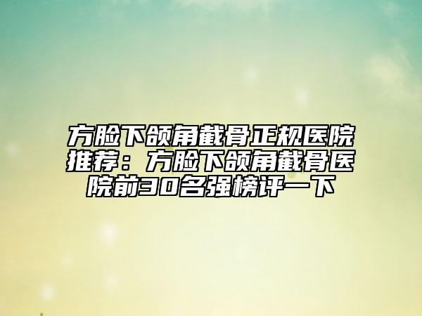 方臉下頜角截骨正規(guī)醫(yī)院推薦：方臉下頜角截骨醫(yī)院前30名強榜評一下