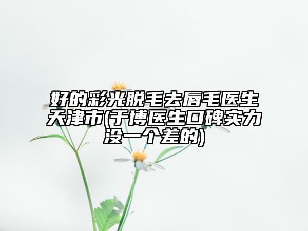 好的彩光脫毛去唇毛醫(yī)生天津市(于博醫(yī)生口碑實(shí)力沒(méi)一個(gè)差的)