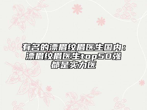 有名的漂眉紋眉醫(yī)生國內(nèi)：漂眉紋眉醫(yī)生top50強(qiáng)都是實(shí)力醫(yī)