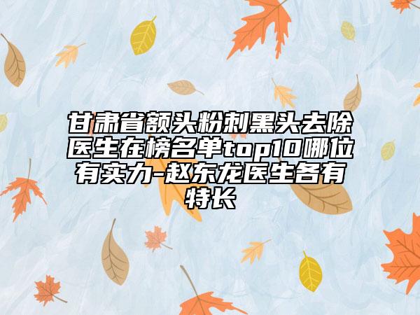 甘肅省額頭粉刺黑頭去除醫(yī)生在榜名單top10哪位有實(shí)力-趙東龍醫(yī)生各有特長(zhǎng)