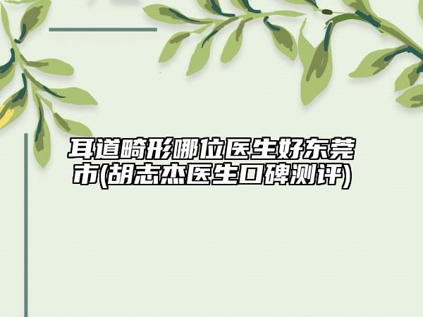 耳道畸形哪位醫(yī)生好東莞市(胡志杰醫(yī)生口碑測(cè)評(píng))
