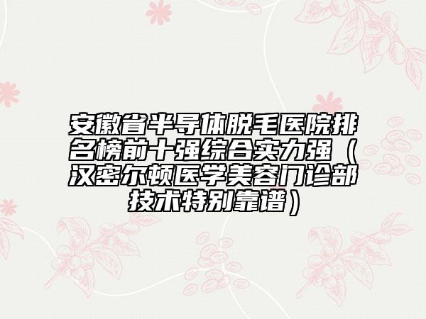 安徽省半導(dǎo)體脫毛醫(yī)院排名榜前十強綜合實力強（漢密爾頓醫(yī)學(xué)美容門診部技術(shù)特別靠譜）