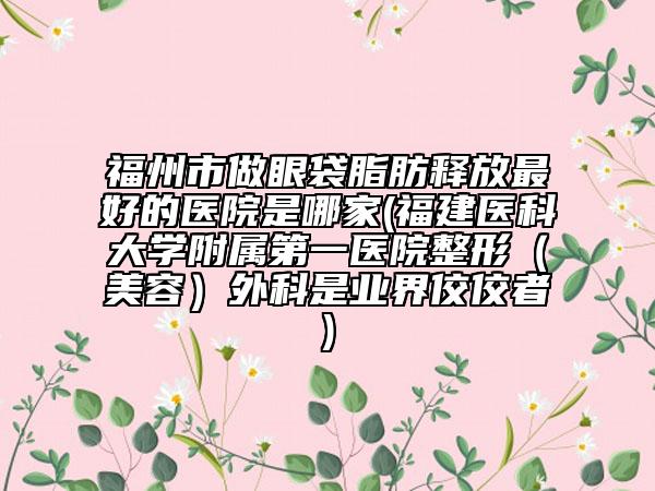 福州市做眼袋脂肪釋放最好的醫(yī)院是哪家(福建醫(yī)科大學(xué)附屬第一醫(yī)院整形（美容）外科是業(yè)界佼佼者)