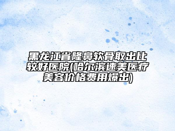 黑龍江省隆鼻軟骨取出比較好醫(yī)院(哈爾濱速美醫(yī)療美容價(jià)格費(fèi)用爆出)