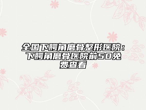 全國下腭角磨骨整形醫(yī)院：下腭角磨骨醫(yī)院前50免費查看