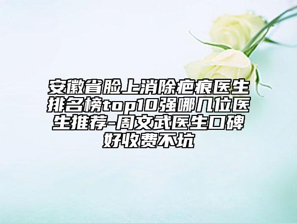 安徽省臉上消除疤痕醫(yī)生排名榜top10強哪幾位醫(yī)生推薦-周文武醫(yī)生口碑好收費不坑