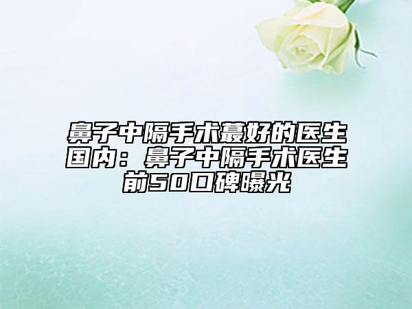 鼻子中隔手術(shù)蕞好的醫(yī)生國(guó)內(nèi)：鼻子中隔手術(shù)醫(yī)生前50口碑曝光