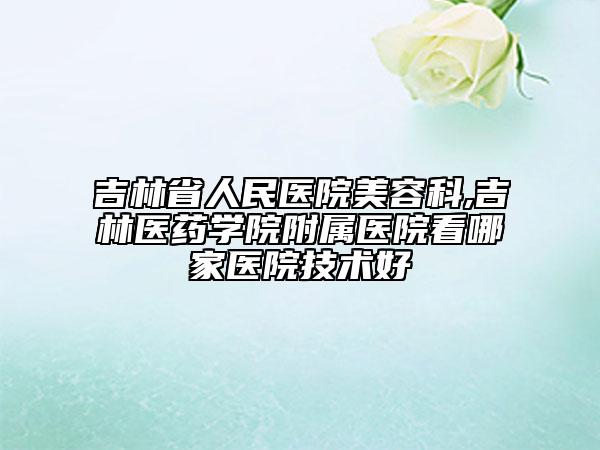 吉林省人民醫(yī)院美容科,吉林醫(yī)藥學(xué)院附屬醫(yī)院看哪家醫(yī)院技術(shù)好