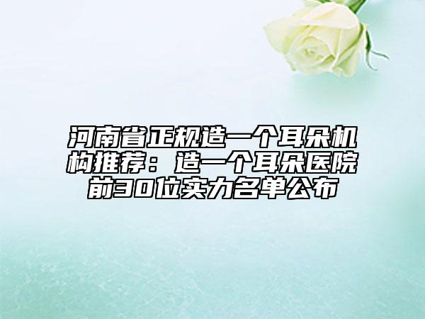 河南省正規(guī)造一個耳朵機(jī)構(gòu)推薦：造一個耳朵醫(yī)院前30位實力名單公布