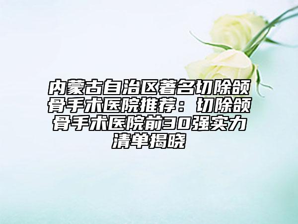 內(nèi)蒙古自治區(qū)著名切除頜骨手術(shù)醫(yī)院推薦：切除頜骨手術(shù)醫(yī)院前30強(qiáng)實(shí)力清單揭曉