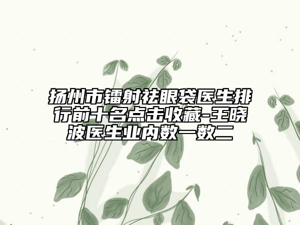 揚(yáng)州市鐳射祛眼袋醫(yī)生排行前十名點(diǎn)擊收藏-王曉波醫(yī)生業(yè)內(nèi)數(shù)一數(shù)二