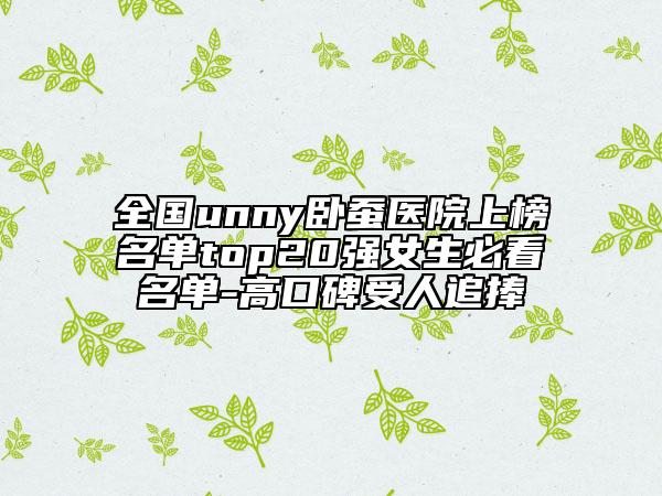全國(guó)unny臥蠶醫(yī)院上榜名單top20強(qiáng)女生必看名單-高口碑受人追捧