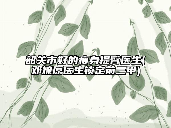 韶關(guān)市好的瘦身提臀醫(yī)生(鄧燎原醫(yī)生鎖定前三甲)