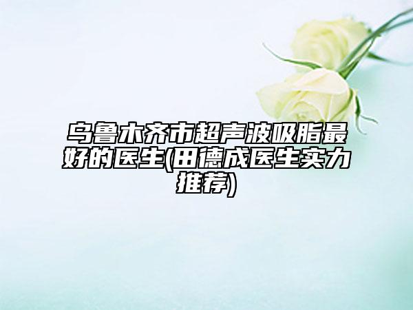 烏魯木齊市超聲波吸脂最好的醫(yī)生(田德成醫(yī)生實(shí)力推薦)
