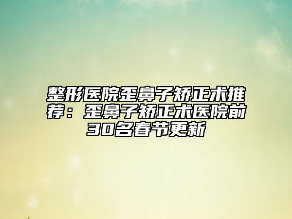 整形醫(yī)院歪鼻子矯正術(shù)推薦：歪鼻子矯正術(shù)醫(yī)院前30名春節(jié)更新