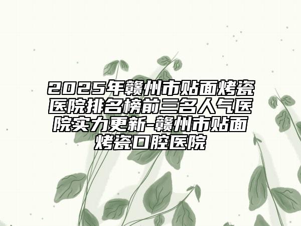 2025年贛州市貼面烤瓷醫(yī)院排名榜前三名人氣醫(yī)院實力更新-贛州市貼面烤瓷口腔醫(yī)院