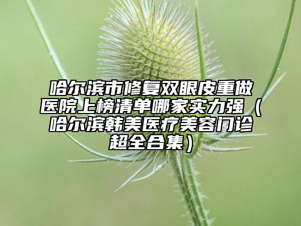 哈爾濱市修復(fù)雙眼皮重做醫(yī)院上榜清單哪家實(shí)力強(qiáng)（哈爾濱韓美醫(yī)療美容門診超全合集）