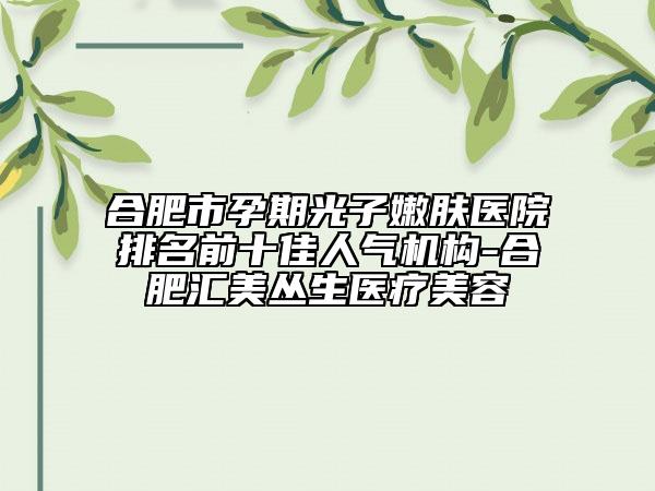 合肥市孕期光子嫩膚醫(yī)院排名前十佳人氣機(jī)構(gòu)-合肥匯美叢生醫(yī)療美容