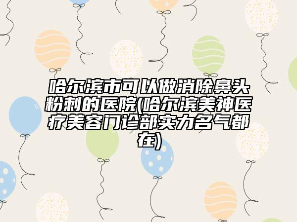 哈爾濱市可以做消除鼻頭粉刺的醫(yī)院(哈爾濱美神醫(yī)療美容門診部實(shí)力名氣都在)