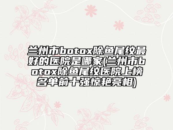 蘭州市botox除魚尾紋最好的醫(yī)院是哪家(蘭州市botox除魚尾紋醫(yī)院上榜名單前十強(qiáng)驚艷亮相)