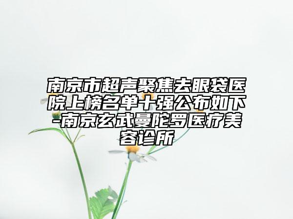 南京市超聲聚焦去眼袋醫(yī)院上榜名單十強(qiáng)公布如下-南京玄武曼陀羅醫(yī)療美容診所