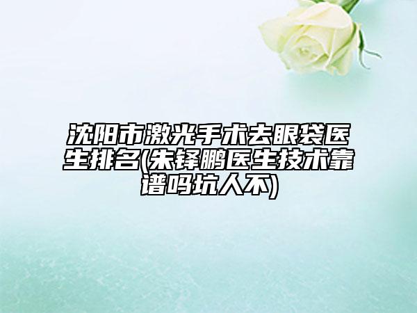 沈陽市激光手術(shù)去眼袋醫(yī)生排名(朱鐸鵬醫(yī)生技術(shù)靠譜嗎坑人不)