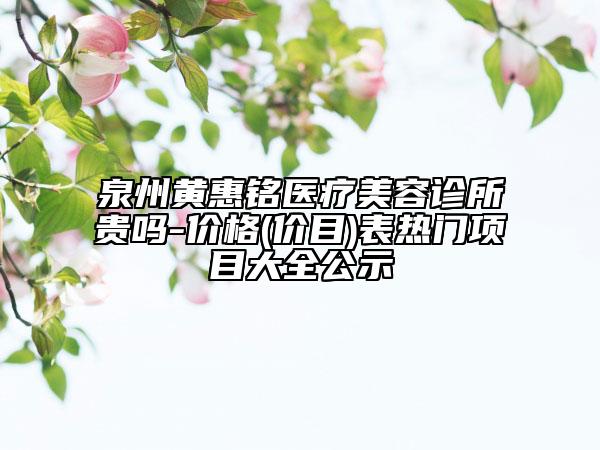 泉州黃惠銘醫(yī)療美容診所貴嗎-價(jià)格(價(jià)目)表熱門項(xiàng)目大全公示