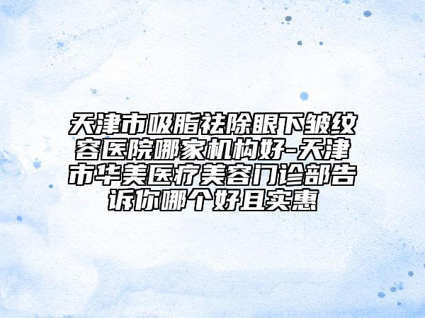 天津市吸脂祛除眼下皺紋容醫(yī)院哪家機(jī)構(gòu)好-天津市華美醫(yī)療美容門(mén)診部告訴你哪個(gè)好且實(shí)惠