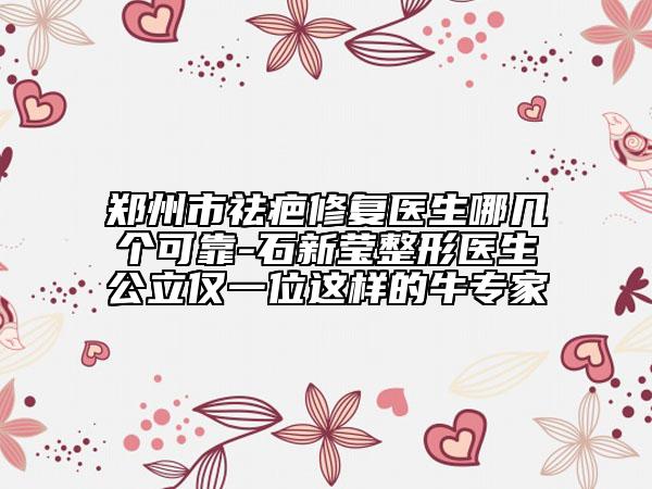 鄭州市祛疤修復(fù)醫(yī)生哪幾個可靠-石新瑩整形醫(yī)生公立僅一位這樣的牛專家
