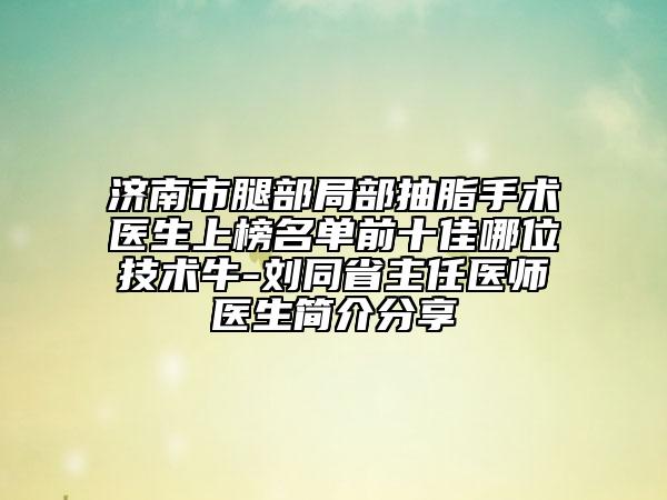 濟(jì)南市腿部局部抽脂手術(shù)醫(yī)生上榜名單前十佳哪位技術(shù)牛-劉同省主任醫(yī)師醫(yī)生簡(jiǎn)介分享