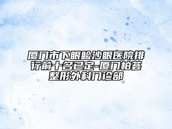 廈門(mén)市下眼瞼沙眼醫(yī)院排行前十名已定-廈門(mén)柏薈整形外科門(mén)診部
