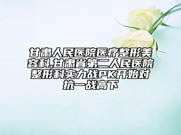 甘肅人民醫(yī)院醫(yī)療整形美容科,甘肅省第二人民醫(yī)院整形科實(shí)力戰(zhàn)PK開始對(duì)抗一戰(zhàn)高下