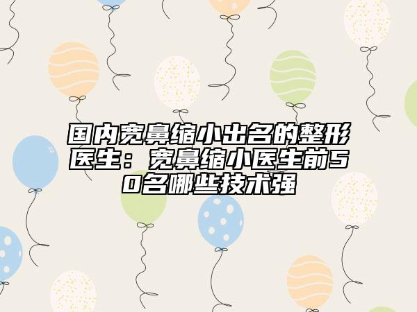 國(guó)內(nèi)寬鼻縮小出名的整形醫(yī)生：寬鼻縮小醫(yī)生前50名哪些技術(shù)強(qiáng)