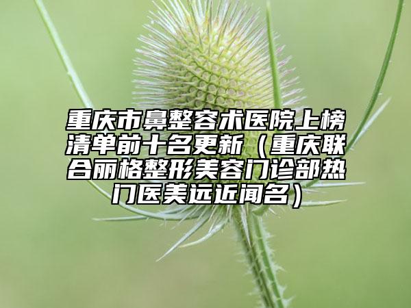 重慶市鼻整容術(shù)醫(yī)院上榜清單前十名更新（重慶聯(lián)合麗格整形美容門診部熱門醫(yī)美遠(yuǎn)近聞名）