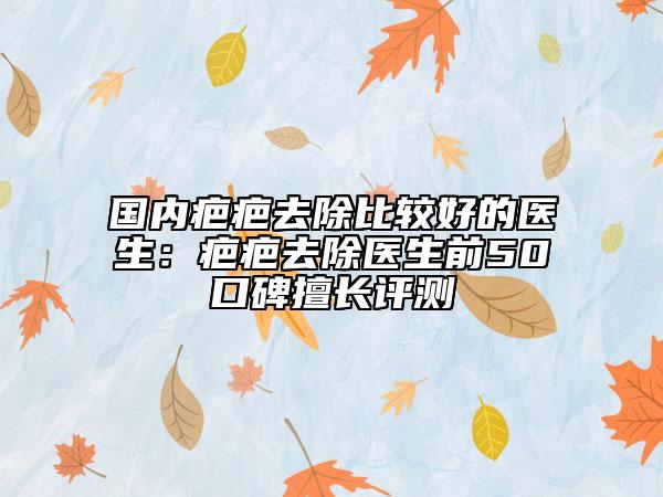 國內(nèi)疤疤去除比較好的醫(yī)生：疤疤去除醫(yī)生前50口碑擅長評(píng)測