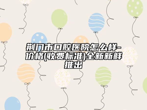 荊門(mén)市口腔醫(yī)院怎么樣-價(jià)格(收費(fèi)標(biāo)準(zhǔn))全新新鮮推出
