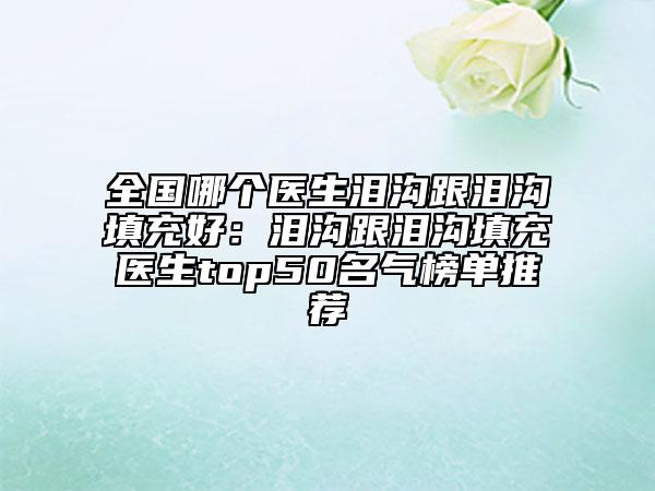 全國(guó)哪個(gè)醫(yī)生淚溝跟淚溝填充好：淚溝跟淚溝填充醫(yī)生top50名氣榜單推薦