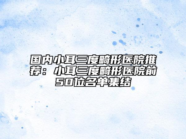 國(guó)內(nèi)小耳三度畸形醫(yī)院推薦：小耳三度畸形醫(yī)院前50位名單集結(jié)