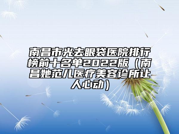 南昌市光去眼袋醫(yī)院排行榜前十名單2022版（南昌她范兒醫(yī)療美容診所讓人心動）