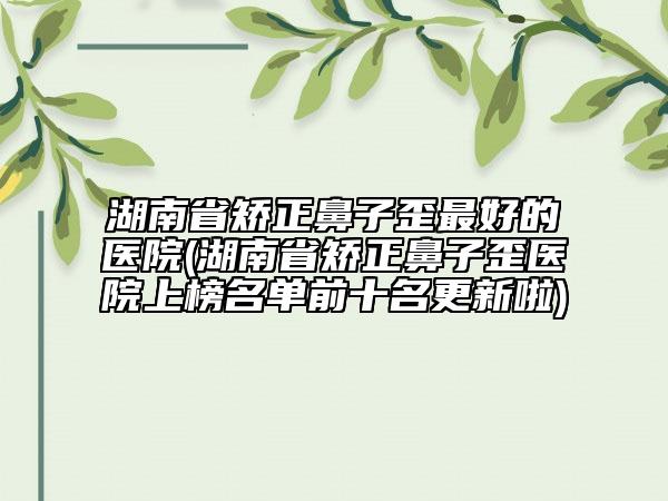 湖南省矯正鼻子歪最好的醫(yī)院(湖南省矯正鼻子歪醫(yī)院上榜名單前十名更新啦)