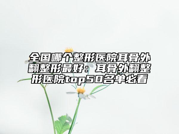 全國(guó)哪個(gè)整形醫(yī)院耳骨外翻整形最好：耳骨外翻整形醫(yī)院top50名單必看