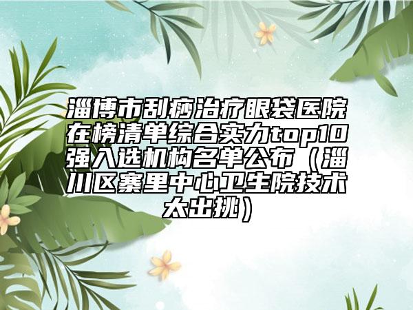 淄博市刮痧治療眼袋醫(yī)院在榜清單綜合實(shí)力top10強(qiáng)入選機(jī)構(gòu)名單公布（淄川區(qū)寨里中心衛(wèi)生院技術(shù)太出挑）