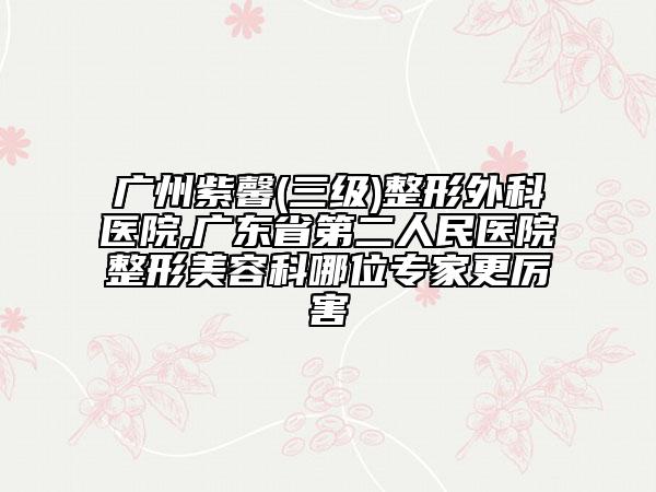 廣州紫馨(三級(jí))整形外科醫(yī)院,廣東省第二人民醫(yī)院整形美容科哪位專家更厲害