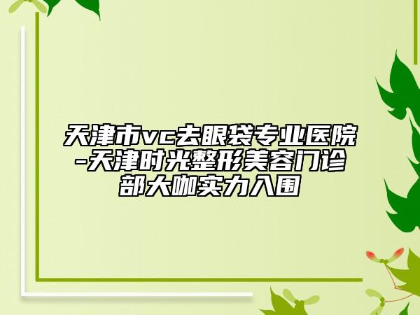 天津市vc去眼袋專業(yè)醫(yī)院-天津時光整形美容門診部大咖實力入圍